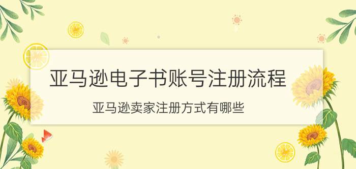 亚马逊电子书账号注册流程 亚马逊卖家注册方式有哪些？